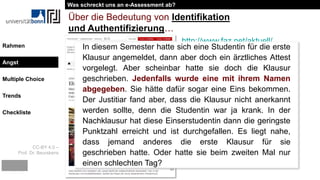 CC-BY 4.0 –
Prof. Dr. Beurskens
Rahmen
Angst
Multiple Choice
Trends
Checkliste
Über die Bedeutung von Identifikation
und Authentifizierung…
http://www.faz.net/aktuell/
feuilleton/debatten/univer
sitaets-professor-ueber-
die-arbeitsmoral-von-
studenten-13539958.html
In diesem Semester hatte sich eine Studentin für die erste
Klausur angemeldet, dann aber doch ein ärztliches Attest
vorgelegt. Aber scheinbar hatte sie doch die Klausur
geschrieben. Jedenfalls wurde eine mit ihrem Namen
abgegeben. Sie hätte dafür sogar eine Eins bekommen.
Der Justitiar fand aber, dass die Klausur nicht anerkannt
werden sollte, denn die Studentin war ja krank. In der
Nachklausur hat diese Einserstudentin dann die geringste
Punktzahl erreicht und ist durchgefallen. Es liegt nahe,
dass jemand anderes die erste Klausur für sie
geschrieben hatte. Oder hatte sie beim zweiten Mal nur
einen schlechten Tag?
Was schreckt uns an e-Assessment ab?
Angst
 