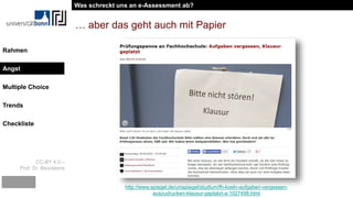 CC-BY 4.0 –
Prof. Dr. Beurskens
Rahmen
Angst
Multiple Choice
Trends
Checkliste
… aber das geht auch mit Papier
http://www.spiegel.de/unispiegel/studium/fh-koeln-aufgaben-vergessen-
auszudrucken-klausur-geplatzt-a-1027498.html
Was schreckt uns an e-Assessment ab?
Angst
 