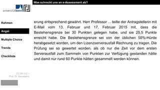 CC-BY 4.0 –
Prof. Dr. Beurskens
Rahmen
Angst
Multiple Choice
Trends
Checkliste
erung entsprechend gewährt. Herr Professor ... teilte der Antragstellerin mit
E-Mail vom 13. Februar und 17. Februar 2015 mit, dass die
Bestehensgrenze bei 30 Punkten gelegen habe, und sie 25,5 Punkte
erreicht habe. Die Bestehensgrenze sei von der üblichen 50%-Hürde
herabgesetzt worden, um den Lizenzserverausfall Rechnung zu tragen. Die
Prüfung sei so gewertet worden, als ob nur die Zeit vor dem ersten
Serverausfall zum Sammeln von Punkten zur Verfügung gestanden hätte
und damit nur rund 60 Punkte hätten gesammelt werden können.
Was schreckt uns an e-Assessment ab?
Angst
 