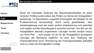 CC-BY 4.0 –
Prof. Dr. Beurskens
Rahmen
Angst
Multiple Choice
Trends
Checkliste
Durch die individuelle Änderung des Bewertungsmaßstabes für jeden
einzelnen Prüfling wurde seitens des Prüfers nur die bei der Antragstellerin
bestehende, im Wesentlichen ungestörte Prüfungszeit als Maßstab für die
Punkteerreichung berücksichtigt. Damit wurde gewährleistet, dass
Arbeitsergebnisse nach der ersten großen Unterbrechung sich jedenfalls
nicht negativ auf das Gesamtergebnis auswirken konnten. Von den von der
Antragstellerin alternativ angebotenen Lösungen wurden darüber hinaus
von Herrn Prof. ... auch jeweils nur die für die Antragstellerin günstigeren
Lösungen der Bewertung zugeführt, so dass eine Verletzung der
Chancengleichheit durch Veränderung des Prüfungsmaßstabes jedenfalls
nicht zu Lasten der Antragstellerin vorliegt.
Was schreckt uns an e-Assessment ab?
Angst
 