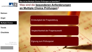 CC-BY 4.0 –
Prof. Dr. Beurskens
Rahmen
Angst
Multiple Choice
Trends
Checkliste
Was sind die besonderen Anforderungen
an Multiple Choice Prüfungen?
Eindeutigkeit der Fragestellung
Vergleichbarkeit der Fragenauswahl
Eignung zum Prüfungsziel
Was ist bei Multiple Choice Prüfungen zu beachten?
Multiple Choice
 