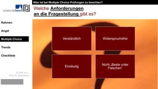 CC-BY 4.0 –
Prof. Dr. Beurskens
Rahmen
Angst
Multiple Choice
Trends
Checkliste
Welche Anforderungen
an die Fragestellung gibt es?
Verständlich Widerspruchsfrei
Eindeutig
Nicht „Beste unter
Falschen“
Was ist bei Multiple Choice Prüfungen zu beachten?
Multiple Choice
 