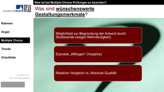CC-BY 4.0 –
Prof. Dr. Beurskens
Rahmen
Angst
Multiple Choice
Trends
Checkliste
Was sind wünschenswerte
Gestaltungsmerkmale?
Möglichkeit zur Begründung der Antwort durch
Studierende (wegen Mehrdeutigkeit)
Erprobte „Altfragen“ (Vorjahre)
Relativer Vergleich vs. Absolute Qualität
Was ist bei Multiple Choice Prüfungen zu beachten?
Multiple Choice
 
