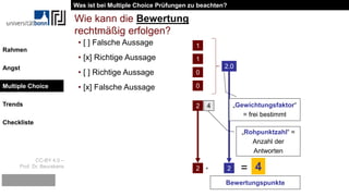 CC-BY 4.0 –
Prof. Dr. Beurskens
Rahmen
Angst
Multiple Choice
Trends
Checkliste
• [ ] Falsche Aussage
• [x] Richtige Aussage
• [ ] Richtige Aussage
• [x] Falsche Aussage
Wie kann die Bewertung
rechtmäßig erfolgen?
1
1
0
0
2 4
„Rohpunktzahl“ =
Anzahl der
Antworten
2.0
„Gewichtungsfaktor“
= frei bestimmt
2 2· = 4
Bewertungspunkte
Was ist bei Multiple Choice Prüfungen zu beachten?
Multiple Choice
 