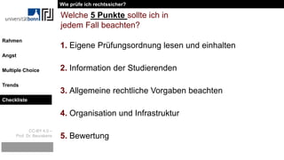 CC-BY 4.0 –
Prof. Dr. Beurskens
Rahmen
Angst
Multiple Choice
Trends
Checkliste
1. Eigene Prüfungsordnung lesen und einhalten
2. Information der Studierenden
3. Allgemeine rechtliche Vorgaben beachten
4. Organisation und Infrastruktur
5. Bewertung
Welche 5 Punkte sollte ich in
jedem Fall beachten?
Wie prüfe ich rechtssicher?
Checkliste
 