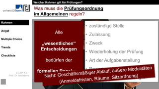 CC-BY 4.0 –
Prof. Dr. Beurskens
Rahmen
Angst
Multiple Choice
Trends
Checkliste
Was muss die Prüfungsordnung
im Allgemeinen regeln?
Alle
„wesentlichen“
Entscheidungen
bedürfen der
formellen Regelung
• zuständige Stelle
• Zulassung
• Zweck
• Wiederholung der Prüfung
• Art der Aufgabenstellung
• Bewertungsgrundlagen
• Bestehensvoraussetzungen
Welcher Rahmen gilt für Prüfungen?
Rahmen
 
