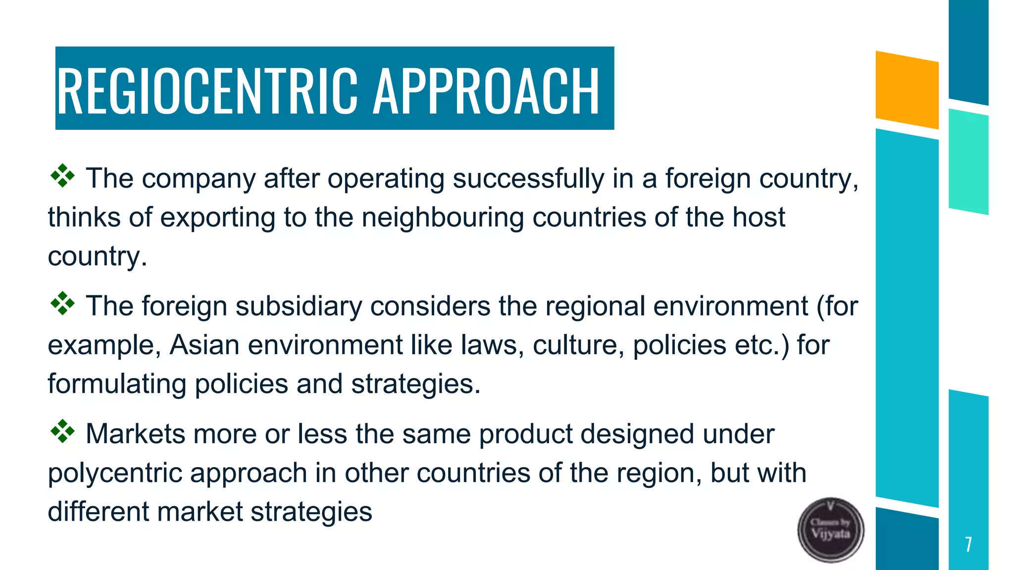 REGIOCENTRIC APPROACH
 The company after operating successfully in a foreign country,
thinks of exporting to the neighbouring countries of the host
country.
 The foreign subsidiary considers the regional environment (for
example, Asian environment like laws, culture, policies etc.) for
formulating policies and strategies.
 Markets more or less the same product designed under
polycentric approach in other countries of the region, but with
different market strategies
7
 