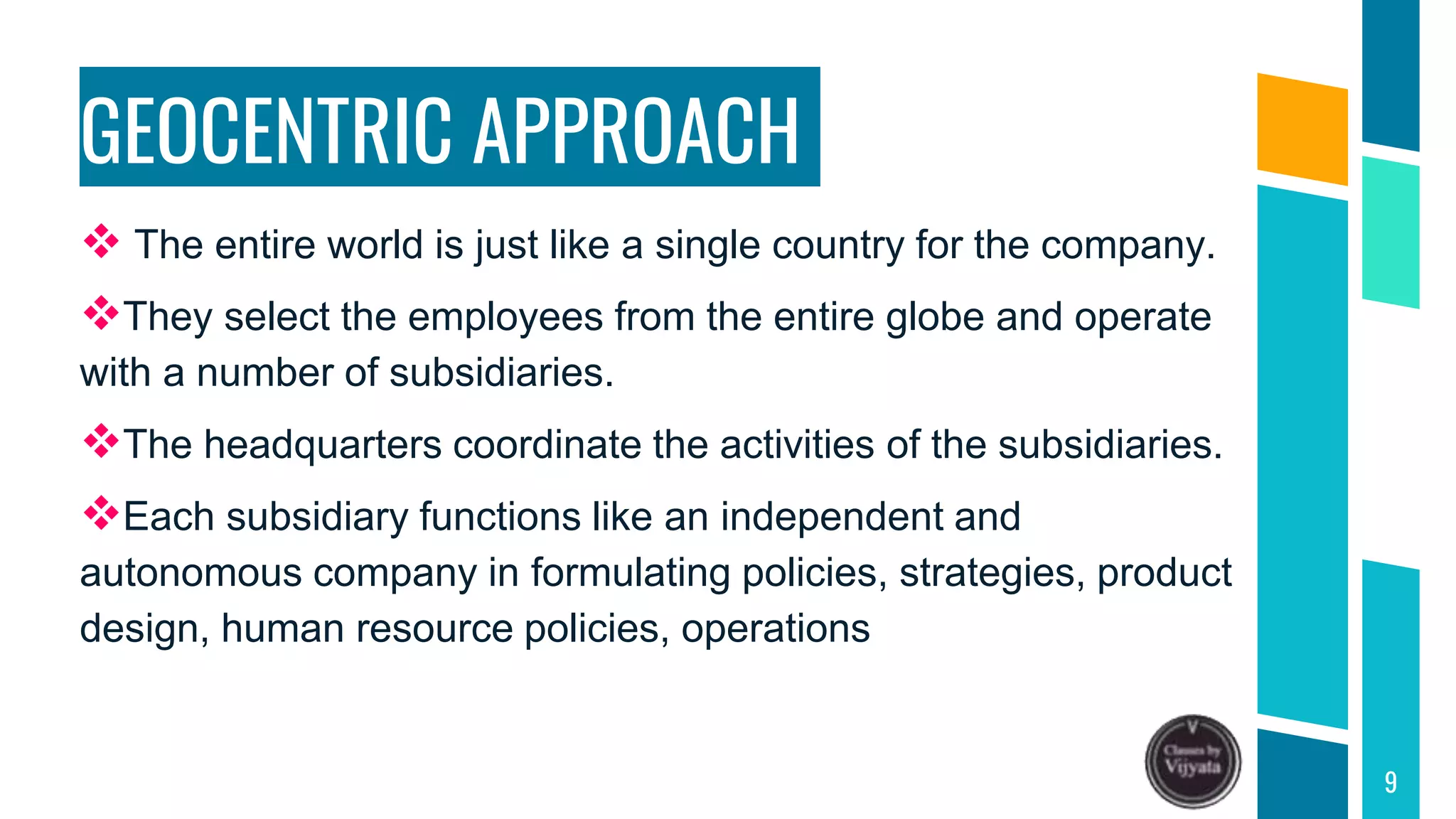 GEOCENTRIC APPROACH
 The entire world is just like a single country for the company.
They select the employees from the entire globe and operate
with a number of subsidiaries.
The headquarters coordinate the activities of the subsidiaries.
Each subsidiary functions like an independent and
autonomous company in formulating policies, strategies, product
design, human resource policies, operations
9
 