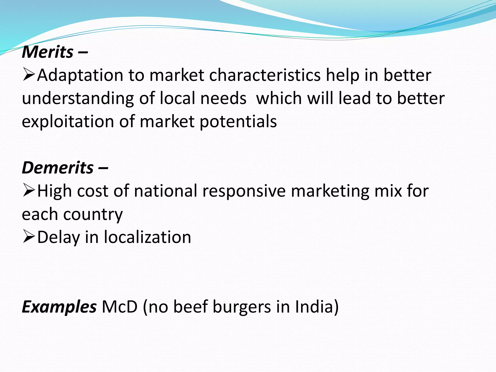 Merits – 
Adaptation to market characteristics help in better 
understanding of local needs which will lead to better 
exploitation of market potentials 
Demerits – 
High cost of national responsive marketing mix for 
each country 
Delay in localization 
Examples McD (no beef burgers in India) 
 