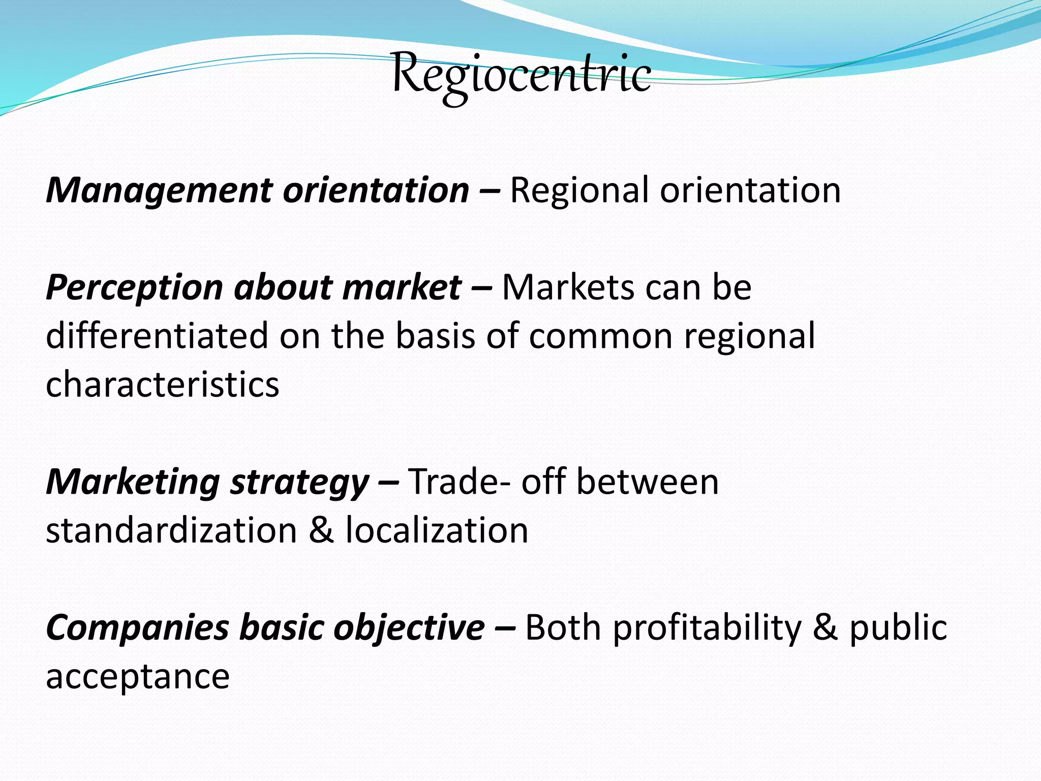 Regiocentric 
Management orientation – Regional orientation 
Perception about market – Markets can be 
differentiated on the basis of common regional 
characteristics 
Marketing strategy – Trade- off between 
standardization & localization 
Companies basic objective – Both profitability & public 
acceptance 
 