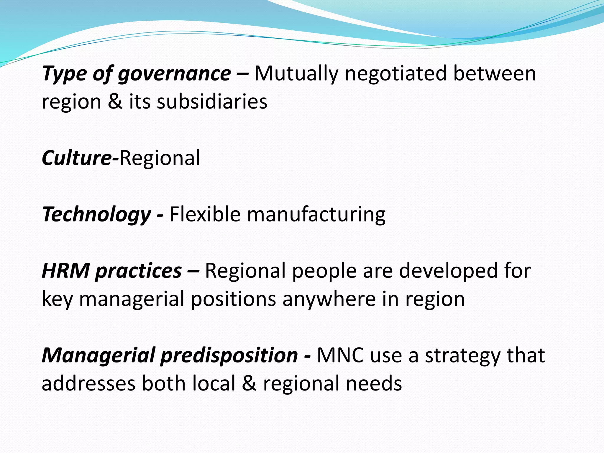 Type of governance – Mutually negotiated between 
region & its subsidiaries 
Culture-Regional 
Technology - Flexible manufacturing 
HRM practices – Regional people are developed for 
key managerial positions anywhere in region 
Managerial predisposition - MNC use a strategy that 
addresses both local & regional needs 
 