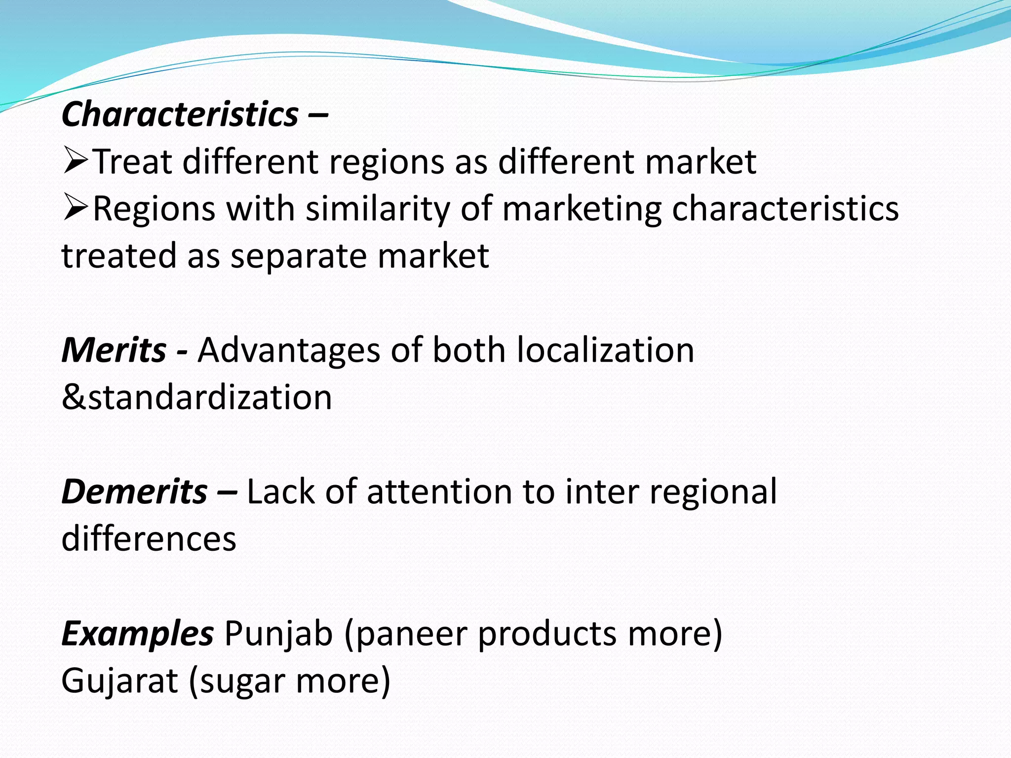 Characteristics – 
Treat different regions as different market 
Regions with similarity of marketing characteristics 
treated as separate market 
Merits - Advantages of both localization 
&standardization 
Demerits – Lack of attention to inter regional 
differences 
Examples Punjab (paneer products more) 
Gujarat (sugar more) 
 