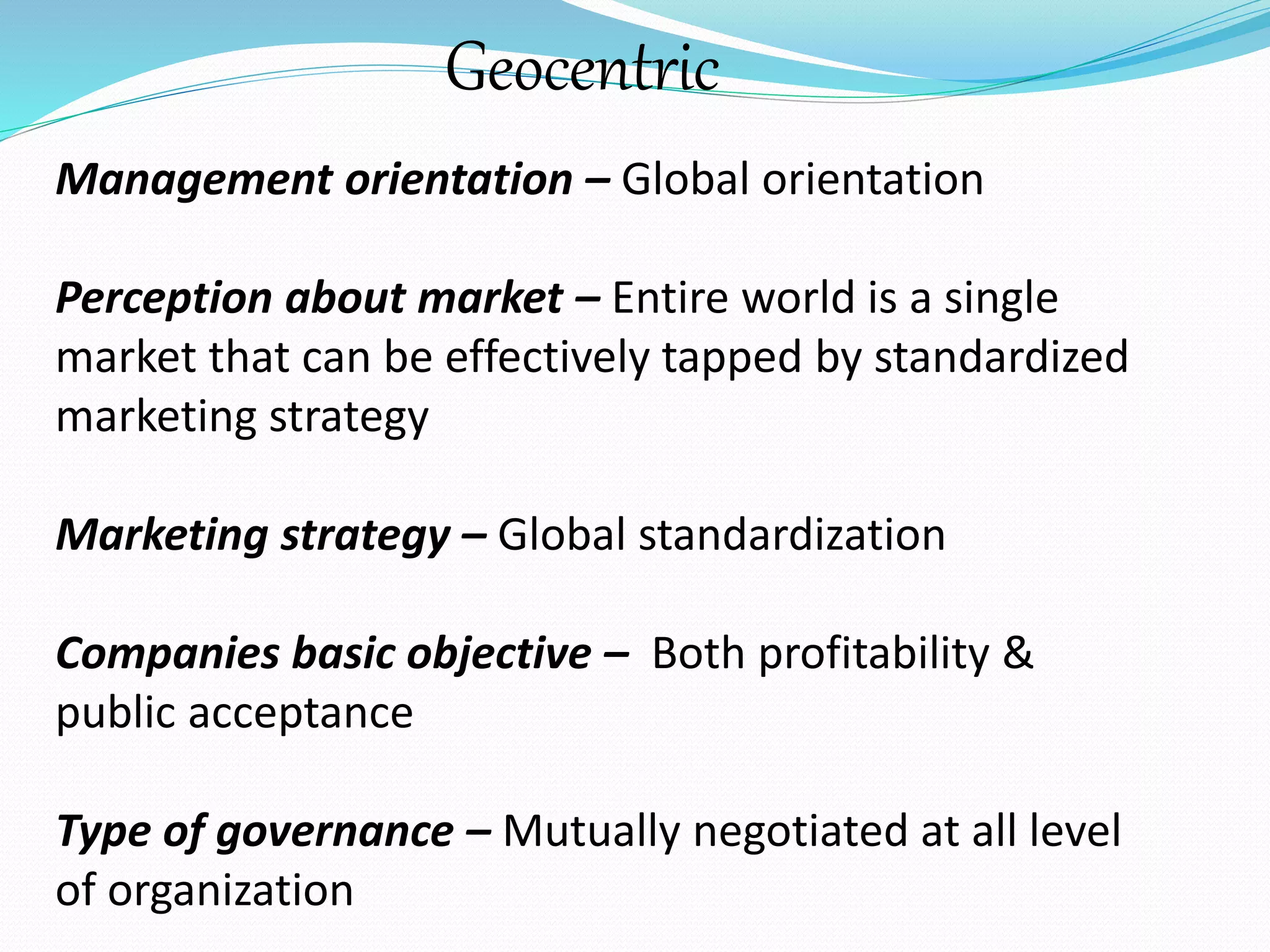 Geocentric 
Management orientation – Global orientation 
Perception about market – Entire world is a single 
market that can be effectively tapped by standardized 
marketing strategy 
Marketing strategy – Global standardization 
Companies basic objective – Both profitability & 
public acceptance 
Type of governance – Mutually negotiated at all level 
of organization 
 