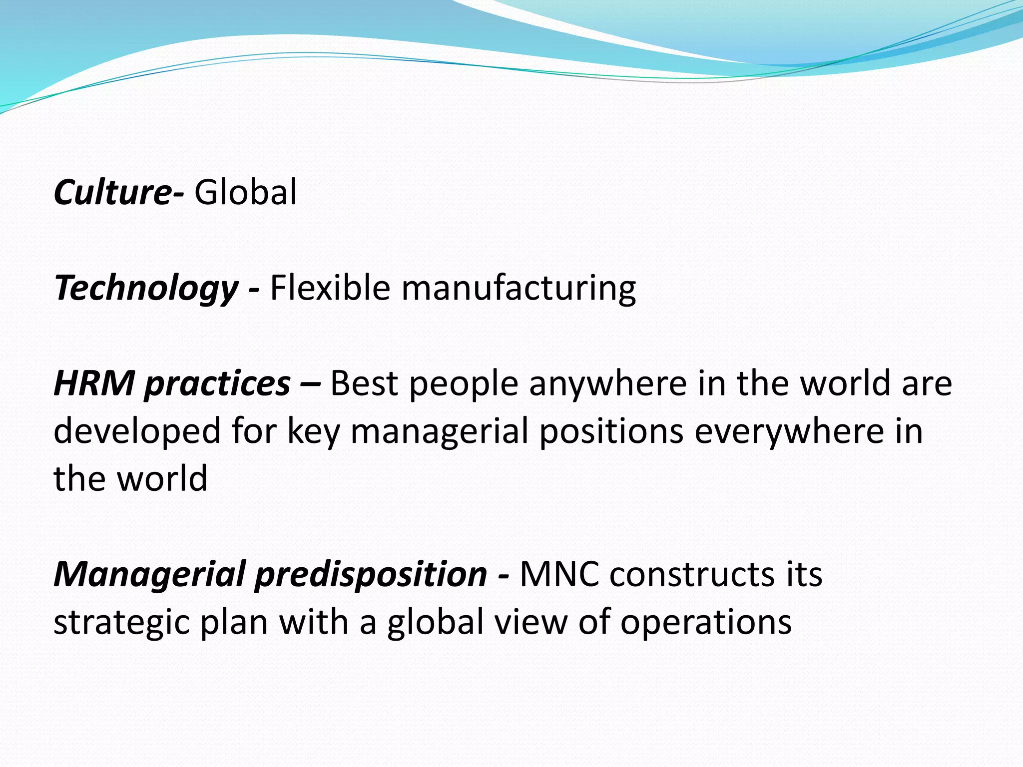 Culture- Global 
Technology - Flexible manufacturing 
HRM practices – Best people anywhere in the world are 
developed for key managerial positions everywhere in 
the world 
Managerial predisposition - MNC constructs its 
strategic plan with a global view of operations 
 