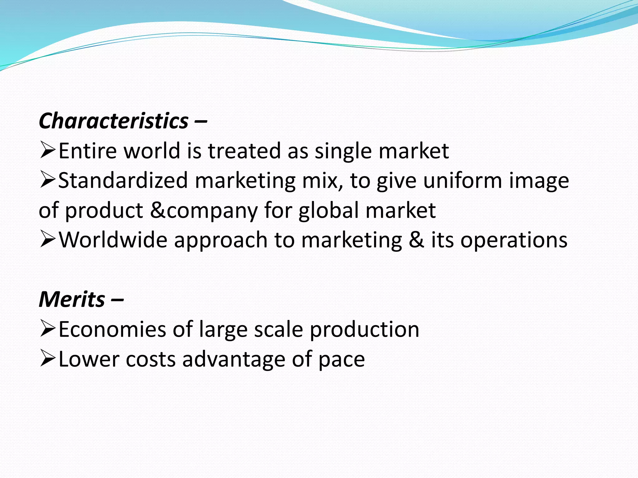 Characteristics – 
Entire world is treated as single market 
Standardized marketing mix, to give uniform image 
of product &company for global market 
Worldwide approach to marketing & its operations 
Merits – 
Economies of large scale production 
Lower costs advantage of pace 
 