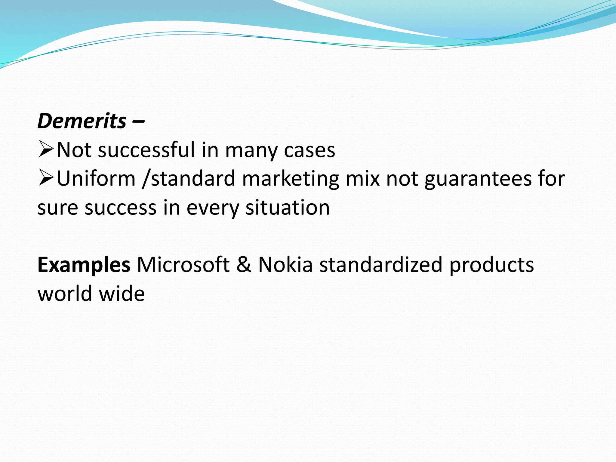 Demerits – 
Not successful in many cases 
Uniform /standard marketing mix not guarantees for 
sure success in every situation 
Examples Microsoft & Nokia standardized products 
world wide 
 