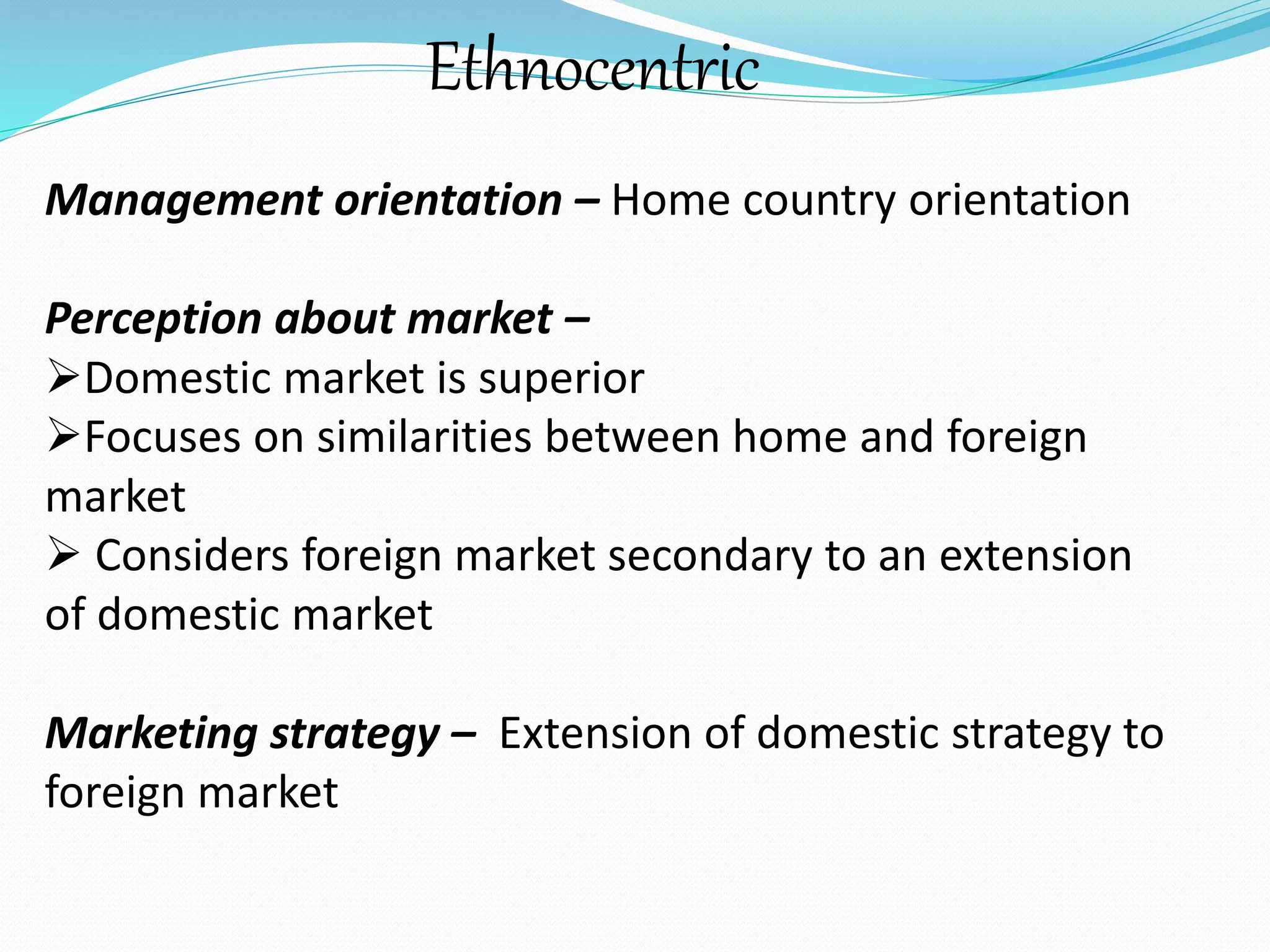 Ethnocentric 
Management orientation – Home country orientation 
Perception about market – 
Domestic market is superior 
Focuses on similarities between home and foreign 
market 
 Considers foreign market secondary to an extension 
of domestic market 
Marketing strategy – Extension of domestic strategy to 
foreign market 
 