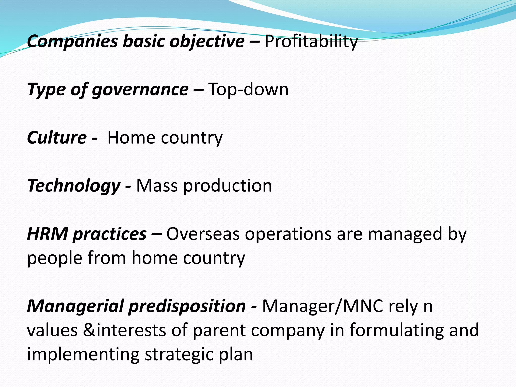 Companies basic objective – Profitability 
Type of governance – Top-down 
Culture - Home country 
Technology - Mass production 
HRM practices – Overseas operations are managed by 
people from home country 
Managerial predisposition - Manager/MNC rely n 
values &interests of parent company in formulating and 
implementing strategic plan 
 