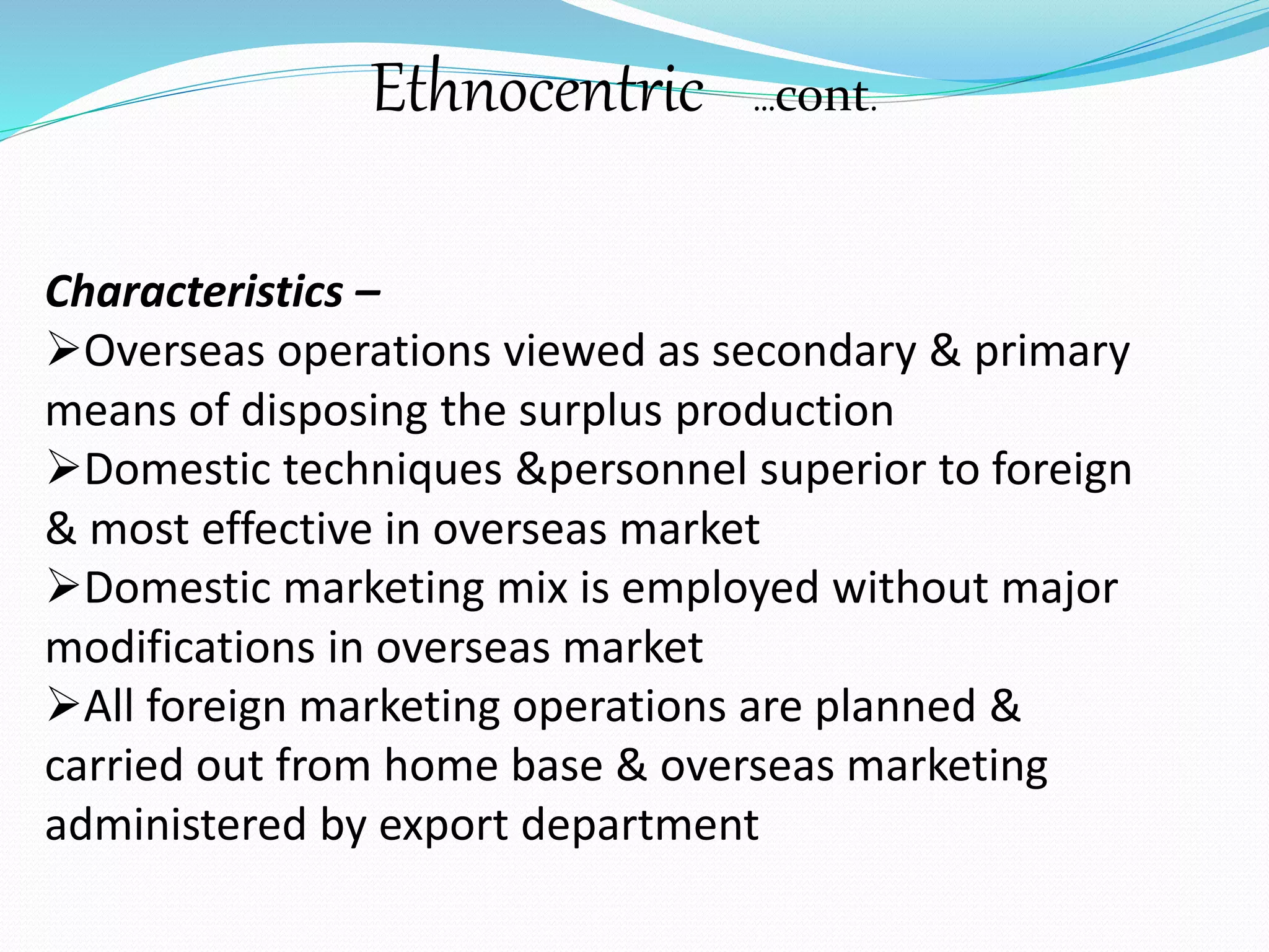 Ethnocentric …cont. 
Characteristics – 
Overseas operations viewed as secondary & primary 
means of disposing the surplus production 
Domestic techniques &personnel superior to foreign 
& most effective in overseas market 
Domestic marketing mix is employed without major 
modifications in overseas market 
All foreign marketing operations are planned & 
carried out from home base & overseas marketing 
administered by export department 
 