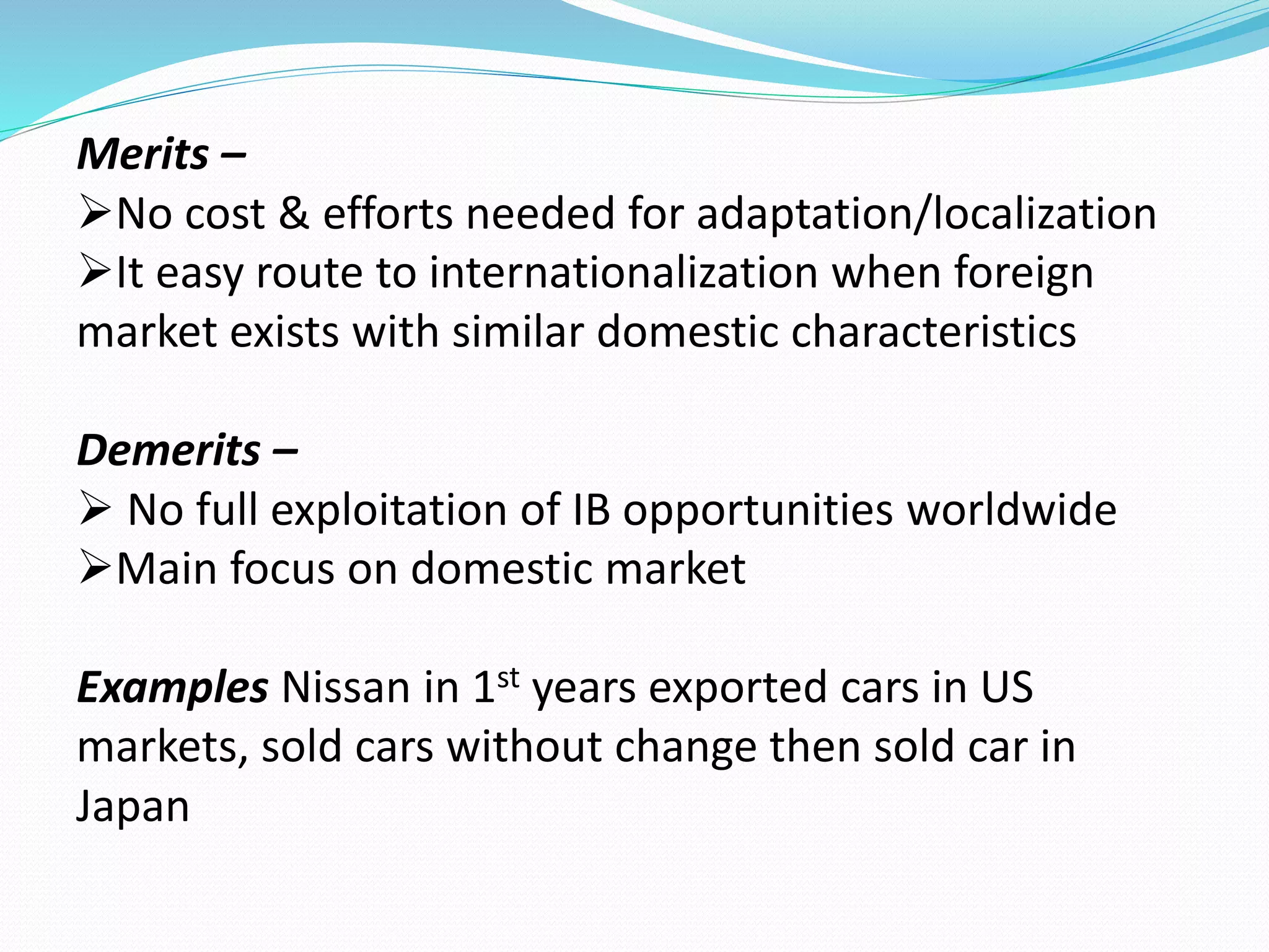 Merits – 
No cost & efforts needed for adaptation/localization 
It easy route to internationalization when foreign 
market exists with similar domestic characteristics 
Demerits – 
 No full exploitation of IB opportunities worldwide 
Main focus on domestic market 
Examples Nissan in 1st years exported cars in US 
markets, sold cars without change then sold car in 
Japan 
 