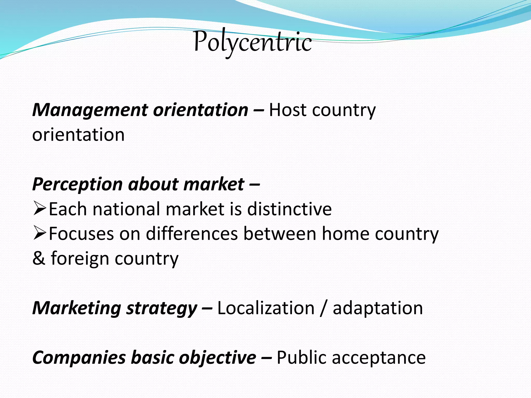 Polycentric 
Management orientation – Host country 
orientation 
Perception about market – 
Each national market is distinctive 
Focuses on differences between home country 
& foreign country 
Marketing strategy – Localization / adaptation 
Companies basic objective – Public acceptance 
 