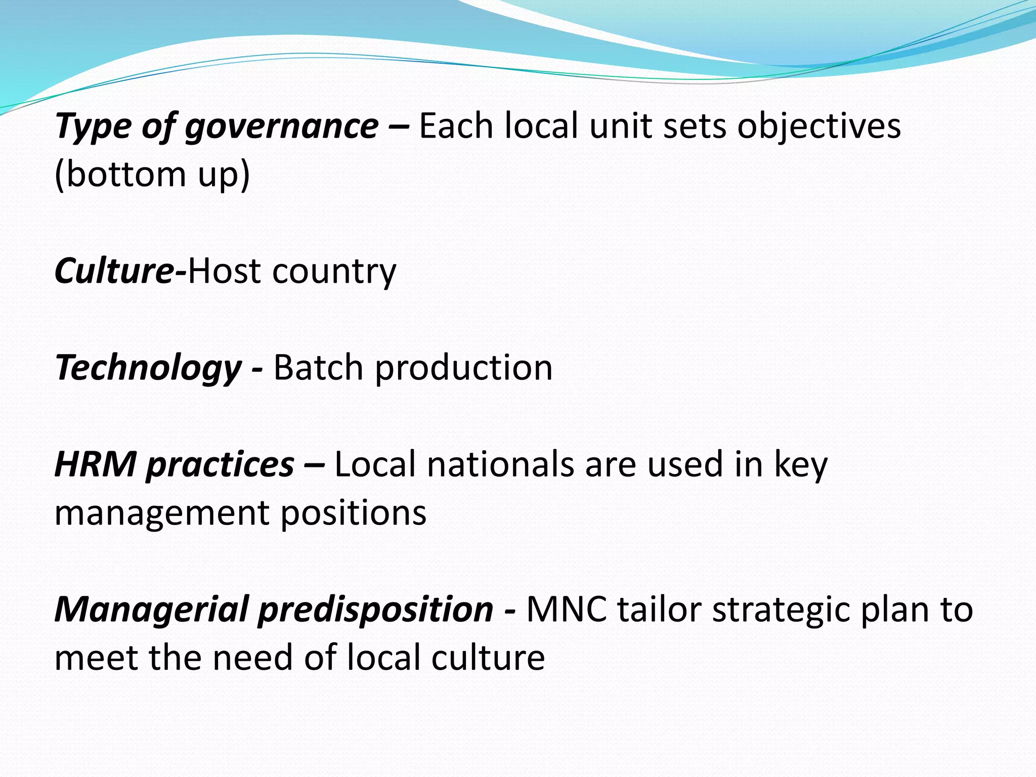 Type of governance – Each local unit sets objectives 
(bottom up) 
Culture-Host country 
Technology - Batch production 
HRM practices – Local nationals are used in key 
management positions 
Managerial predisposition - MNC tailor strategic plan to 
meet the need of local culture 
 