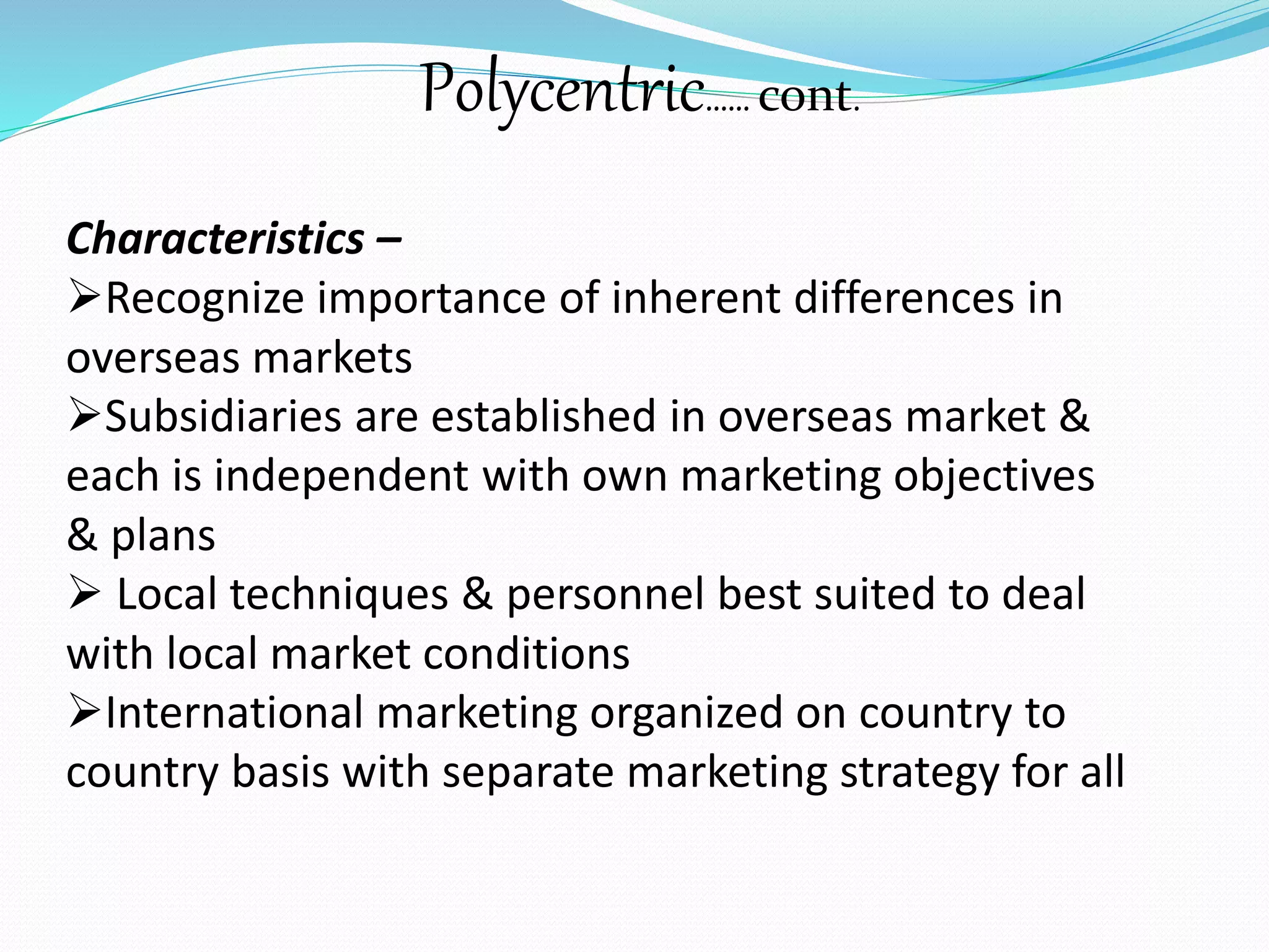Polycentric…… cont. 
Characteristics – 
Recognize importance of inherent differences in 
overseas markets 
Subsidiaries are established in overseas market & 
each is independent with own marketing objectives 
& plans 
 Local techniques & personnel best suited to deal 
with local market conditions 
International marketing organized on country to 
country basis with separate marketing strategy for all 
 
