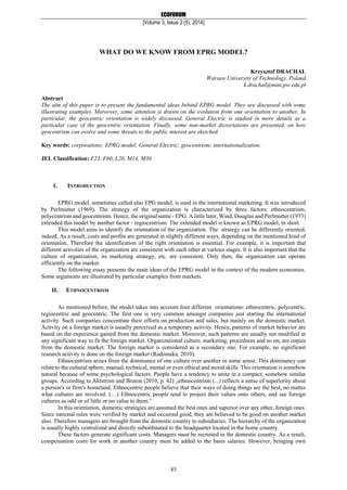 ECOFORUM
[Volume 3, Issue 2 (5), 2014]
85
Krzysztof DRACHAL
Warsaw University of Technology, Poland
k.drachal@mini.pw.edu.pl
Abstract
The aim of this paper is to present the fundamental ideas behind EPRG model. They are discussed with some
illustrating examples. Moreover, some attention is drawn on the evolution from one orientation to another. In
particular, the geocentric orientation is widely discussed. General Electric is studied in more details as a
particular case of the geocentric orientation. Finally, some non-market dissertations are presented, on how
geocentrism can evolve and some threats to the public interest are sketched.
Key words: corporations; EPRG model; General Electric; geocentrism; internationalization.
JEL Classification: F23, F60, L20, M14, M30
I. INTRODUCTION
EPRG model, sometimes called also EPG model, is used in the international marketing. It was introduced
by Perlmutter (1969). The strategy of the organization is characterized by three factors: ethnocentrism,
polycentrism and geocentrism. Hence, the original name - EPG. A little later, Wind, Douglas and Perlmutter (1973)
extended this model by another factor - regiocentrism. The extended model is known as EPRG model, in short.
This model aims to identify the orientation of the organization. The strategy can be differently oriented,
indeed. As a result, costs and profits are generated in slightly different ways, depending on the mentioned kind of
orientation. Therefore the identification of the right orientation is essential. For example, it is important that
different activities of the organization are consistent with each other at various stages. It is also important that the
culture of organization, its marketing strategy, etc. are consistent. Only then, the organization can operate
efficiently on the market.
The following essay presents the main ideas of the EPRG model in the context of the modern economies.
Some arguments are illustrated by particular examples from markets.
II. ETHNOCENTRISM
As mentioned before, the model takes into account four different orientations: ethnocentric, polycentric,
regiocentric and geocentric. The first one is very common amongst companies just starting the international
activity. Such companies concentrate their efforts on production and sales, but mainly on the domestic market.
Activity on a foreign market is usually perceived as a temporary activity. Hence, patterns of market behavior are
based on the experience gained from the domestic market. Moreover, such patterns are usually not modified in
any significant way to fit the foreign market. Organizational culture, marketing, procedures and so on, are copies
from the domestic market. The foreign market is considered as a secondary one. For example, no significant
research activity is done on the foreign market (Radomska, 2010).
Ethnocentrism arises from the dominance of one culture over another in some sense. This dominancy can
relate to the cultural sphere, manual, technical, mental or even ethical and moral skills. This orientation is somehow
natural because of some psychological factors. People have a tendency to unite in a compact, somehow similar
groups. According to Ahlstrom and Bruton (2010, p. 42) „ethnocentrism (...) reflects a sense of superiority about
a person's or firm's homeland. Ethnocentric people believe that their ways of doing things are the best, no matter
what cultures are involved. (…) Ethnocentric people tend to project their values onto others, and see foreign
cultures as odd or of little or no value to them.”
In this orientation, domestic strategies are assumed the best ones and superior over any other, foreign ones.
Since national rules were verified by market and occurred good, they are believed to be good on another market
also. Therefore managers are brought from the domestic country to subsidiaries. The hierarchy of the organization
is usually highly centralized and directly subordinated to the headquarter located in the home country.
These factors generate significant costs. Managers must be recruited in the domestic country. As a result,
compensation costs for work in another country must be added to the basis salaries. However, bringing own
WHAT DO WE KNOW FROM EPRG MODEL?
 