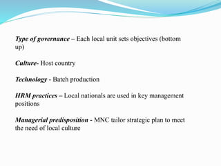 Type of governance – Each local unit sets objectives (bottom
up)
Culture- Host country
Technology - Batch production
HRM practices – Local nationals are used in key management
positions
Managerial predisposition - MNC tailor strategic plan to meet
the need of local culture
 