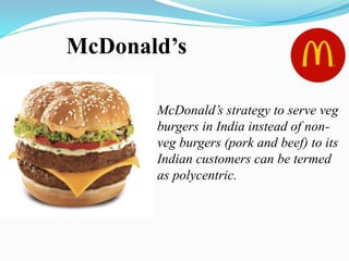 McDonald’s
McDonald’s strategy to serve veg
burgers in India instead of non-
veg burgers (pork and beef) to its
Indian customers can be termed
as polycentric.
 