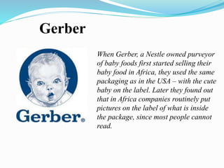 Gerber
When Gerber, a Nestle owned purveyor
of baby foods first started selling their
baby food in Africa, they used the same
packaging as in the USA – with the cute
baby on the label. Later they found out
that in Africa companies routinely put
pictures on the label of what is inside
the package, since most people cannot
read.
 