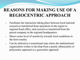 REASONS FOR MAKING USE OF A
REGIOCENTRIC APPROACH
 Facilitates the interaction taking place between local national
executives transferred from operations in the region to
regional head office, and executives transferred from the
parent company to the regional headquarters.
 Shows some level of sensitivity towards local conditions in
the host-country
 Can be utilized as a transitional step where the multinational
organization wishes to develop from a purely ethnocentric or
polycentric approach to a geocentric approach
 