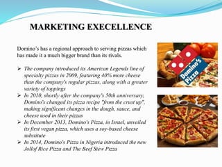 Domino’s has a regional approach to serving pizzas which
has made it a much bigger brand than its rivals.
 The company introduced its American Legends line of
specialty pizzas in 2009, featuring 40% more cheese
than the company's regular pizzas, along with a greater
variety of toppings
 In 2010, shortly after the company's 50th anniversary,
Domino's changed its pizza recipe "from the crust up",
making significant changes in the dough, sauce, and
cheese used in their pizzas
 In December 2013, Domino's Pizza, in Israel, unveiled
its first vegan pizza, which uses a soy-based cheese
substitute
 In 2014, Domino's Pizza in Nigeria introduced the new
Jollof Rice Pizza and The Beef Stew Pizza
MARKETING EXECELLENCE
 