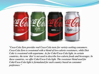 “Coca-Cola Zero provides real Coca-Cola taste for variety-seeking consumers.
Coca-Cola Zero is sweetened with a blend of low-calorie sweeteners, while Diet
Coke is sweetened with aspartame. As for Coke/Coca-Cola light, in certain
countries, the term ‘diet’is not used to describe low-calorie foods and beverages. In
these countries, we offer Coke/Coca-Cola light. The sweetener blend used for
Coke/Coca-Cola light is formulated for each country based on consumer
preference.”
 