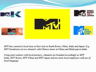 MTV has catered to local taste in East Asia in South Korea, China, India and Japan. E.g.
MTV broadcasts on two channels with Chinese music in China and Hindi pop in India.
Using joint ventures with local partners, channels are branded accordingly as MTV
India, MTV Korea, MTV China and MTV Japan and use more local employees with use of
local language.
 