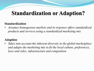 Standardization or Adaption?
Standardization
• Assumes homogenous markets and in response offers standardized
products and services using a standardized marketing mix
Adaption
• Takes into account the inherent diversity in the global marketplace
and adapts the marketing mix to fit the local culture, preferences,
laws and rules, infrastructure and competition
 