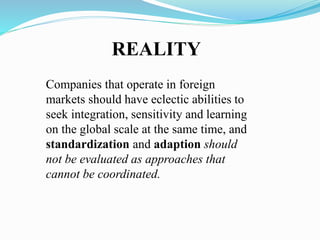 Companies that operate in foreign
markets should have eclectic abilities to
seek integration, sensitivity and learning
on the global scale at the same time, and
standardization and adaption should
not be evaluated as approaches that
cannot be coordinated.
REALITY
 