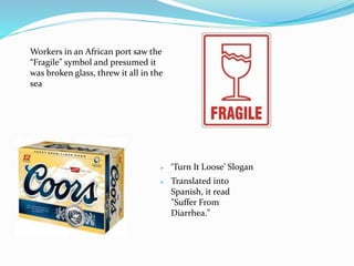 Workers in an African port saw the
“Fragile” symbol and presumed it
was broken glass, threw it all in the
sea
 ‘Turn It Loose’ Slogan
 Translated into
Spanish, it read
"Suffer From
Diarrhea."
 