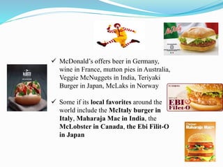  McDonald’s offers beer in Germany,
wine in France, mutton pies in Australia,
Veggie McNuggets in India, Teriyaki
Burger in Japan, McLaks in Norway
 Some if its local favorites around the
world include the McItaly burger in
Italy, Maharaja Mac in India, the
McLobster in Canada, the Ebi Filit-O
in Japan
 
