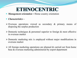  Management orientation – Home country orientation
 Characteristics –
 Overseas operations viewed as secondary & primary means of
disposing the surplus production
 Domestic techniques & personnel superior to foreign & most effective
in overseas market
 Domestic marketing mix is employed without major modifications in
overseas market
 All foreign marketing operations are planned & carried out from home
base & overseas marketing administered by export department
 