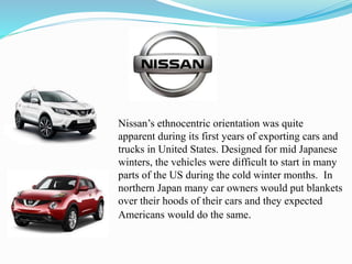 Nissan’s ethnocentric orientation was quite
apparent during its first years of exporting cars and
trucks in United States. Designed for mid Japanese
winters, the vehicles were difficult to start in many
parts of the US during the cold winter months. In
northern Japan many car owners would put blankets
over their hoods of their cars and they expected
Americans would do the same.
 