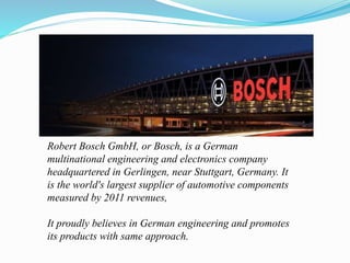 Robert Bosch GmbH, or Bosch, is a German
multinational engineering and electronics company
headquartered in Gerlingen, near Stuttgart, Germany. It
is the world's largest supplier of automotive components
measured by 2011 revenues,
It proudly believes in German engineering and promotes
its products with same approach.
 