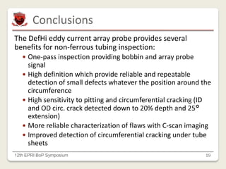 Conclusions
12th EPRI BoP Symposium 19
The DefHi eddy current array probe provides several
benefits for non-ferrous tubing inspection:
 One-pass inspection providing bobbin and array probe
signal
 High definition which provide reliable and repeatable
detection of small defects whatever the position around the
circumference
 High sensitivity to pitting and circumferential cracking (ID
and OD circ. crack detected down to 20% depth and 25°
extension)
 More reliable characterization of flaws with C-scan imaging
 Improved detection of circumferential cracking under tube
sheets
 