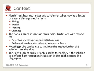 Context
12th EPRI BoP Symposium 3
 Non ferrous heat exchanger and condenser tubes may be affected
by several damage mechanisms:
 Pitting
 Erosion
 Fretting
 Cracking
 The bobbin probe inspection faces major limitations with respect
to:
 Detection and sizing circumferential cracking
 Evaluate circumferential extent of volumetric flaws
 Rotating probe can be use to improve the inspection but this
solution remains slow
 The Eddy Current Array + Bobbin probe technology is the solution
to perform high resolution inspection at the bobbin speed in a
single pass.
 