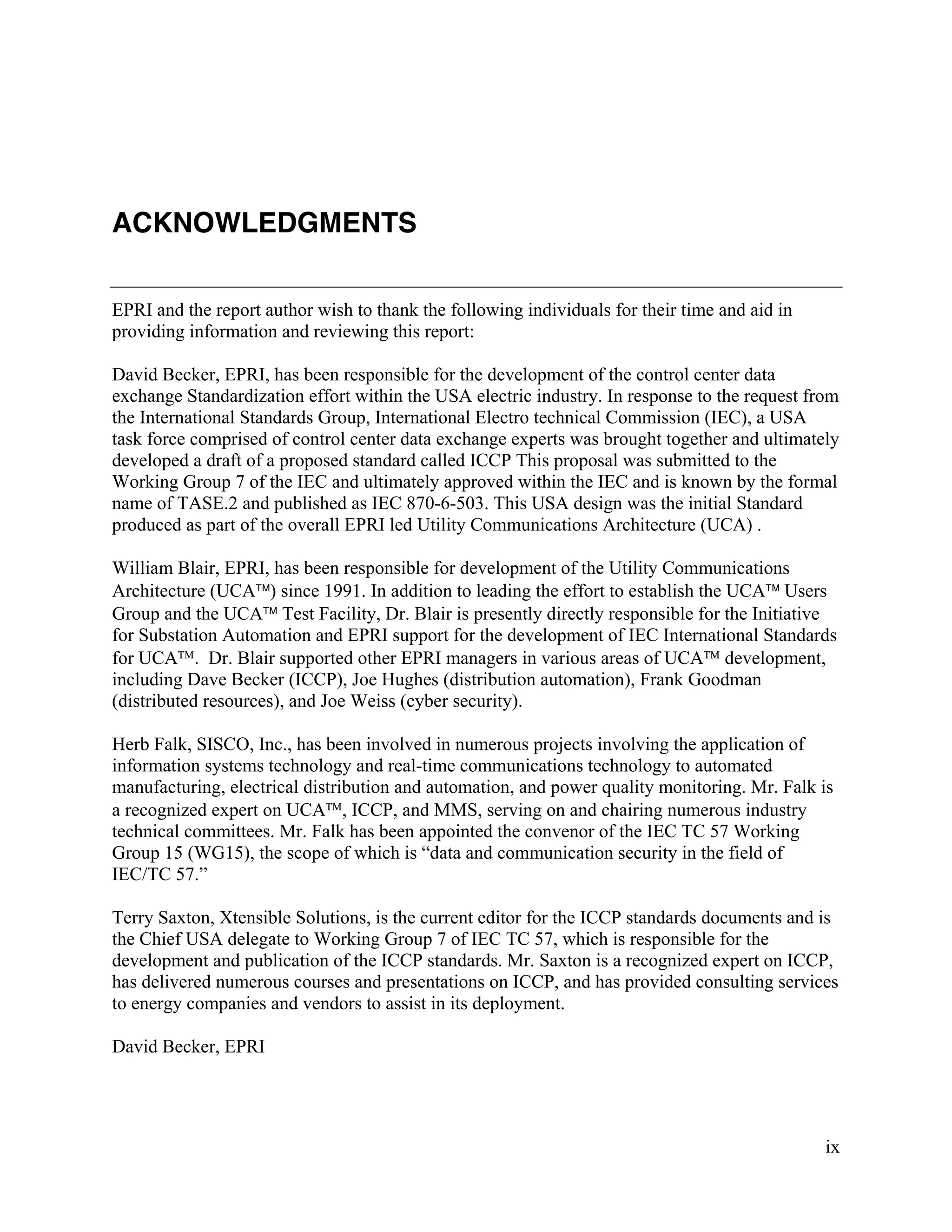 ix
ACKNOWLEDGMENTS
EPRI and the report author wish to thank the following individuals for their time and aid in
providing information and reviewing this report:
David Becker, EPRI, has been responsible for the development of the control center data
exchange Standardization effort within the USA electric industry. In response to the request from
the International Standards Group, International Electro technical Commission (IEC), a USA
task force comprised of control center data exchange experts was brought together and ultimately
developed a draft of a proposed standard called ICCP This proposal was submitted to the
Working Group 7 of the IEC and ultimately approved within the IEC and is known by the formal
name of TASE.2 and published as IEC 870-6-503. This USA design was the initial Standard
produced as part of the overall EPRI led Utility Communications Architecture (UCA) .
William Blair, EPRI, has been responsible for development of the Utility Communications
Architecture (UCA) since 1991. In addition to leading the effort to establish the UCA Users
Group and the UCA Test Facility, Dr. Blair is presently directly responsible for the Initiative
for Substation Automation and EPRI support for the development of IEC International Standards
for UCA. Dr. Blair supported other EPRI managers in various areas of UCA development,
including Dave Becker (ICCP), Joe Hughes (distribution automation), Frank Goodman
(distributed resources), and Joe Weiss (cyber security).
Herb Falk, SISCO, Inc., has been involved in numerous projects involving the application of
information systems technology and real-time communications technology to automated
manufacturing, electrical distribution and automation, and power quality monitoring. Mr. Falk is
a recognized expert on UCA, ICCP, and MMS, serving on and chairing numerous industry
technical committees. Mr. Falk has been appointed the convenor of the IEC TC 57 Working
Group 15 (WG15), the scope of which is “data and communication security in the field of
IEC/TC 57.”
Terry Saxton, Xtensible Solutions, is the current editor for the ICCP standards documents and is
the Chief USA delegate to Working Group 7 of IEC TC 57, which is responsible for the
development and publication of the ICCP standards. Mr. Saxton is a recognized expert on ICCP,
has delivered numerous courses and presentations on ICCP, and has provided consulting services
to energy companies and vendors to assist in its deployment.
David Becker, EPRI
 