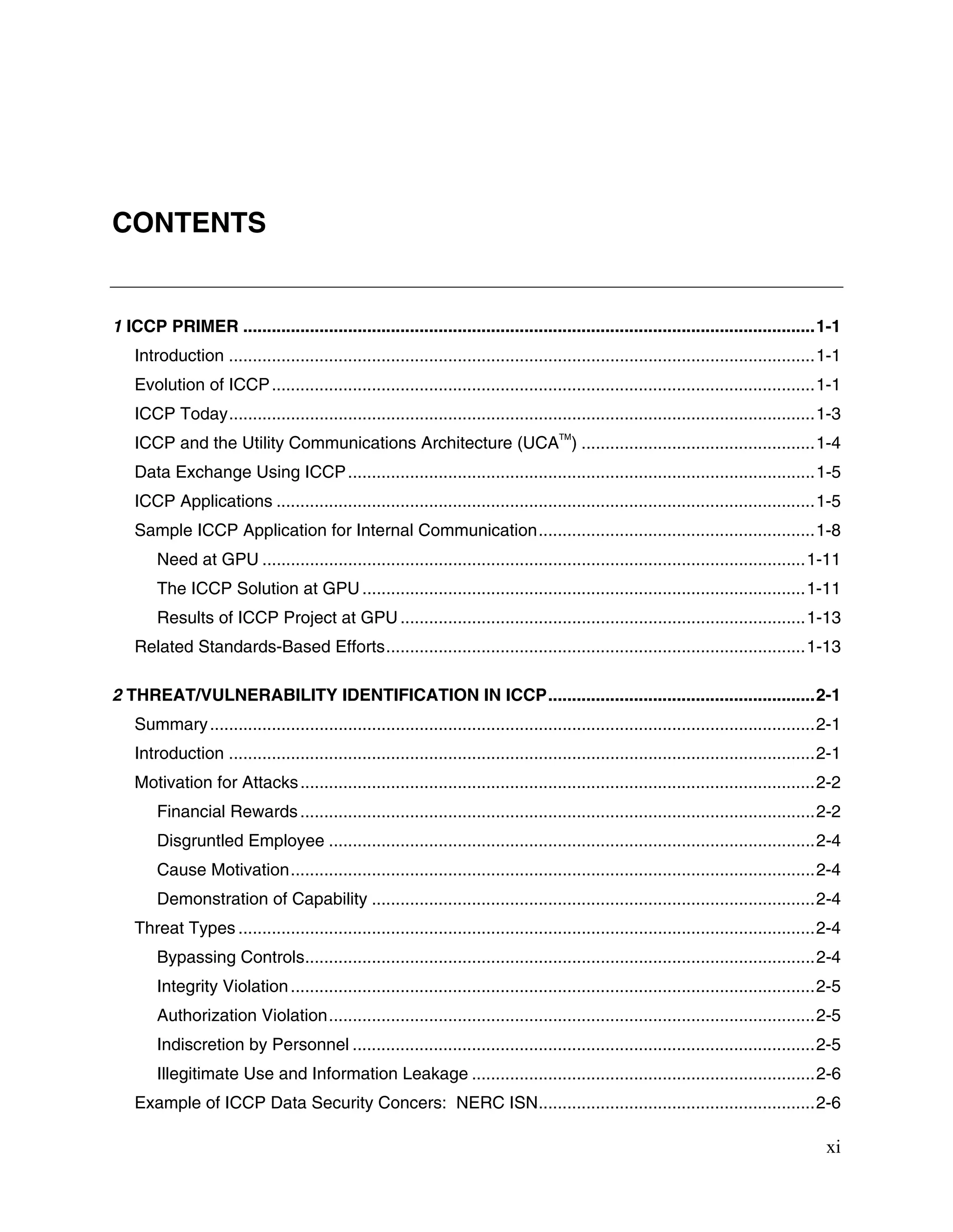 xi
CONTENTS
1 ICCP PRIMER ........................................................................................................................1-1
Introduction ...........................................................................................................................1-1
Evolution of ICCP..................................................................................................................1-1
ICCP Today...........................................................................................................................1-3
ICCP and the Utility Communications Architecture (UCA
TM
) .................................................1-4
Data Exchange Using ICCP..................................................................................................1-5
ICCP Applications .................................................................................................................1-5
Sample ICCP Application for Internal Communication..........................................................1-8
Need at GPU ..................................................................................................................1-11
The ICCP Solution at GPU.............................................................................................1-11
Results of ICCP Project at GPU.....................................................................................1-13
Related Standards-Based Efforts........................................................................................1-13
2 THREAT/VULNERABILITY IDENTIFICATION IN ICCP........................................................2-1
Summary...............................................................................................................................2-1
Introduction ...........................................................................................................................2-1
Motivation for Attacks............................................................................................................2-2
Financial Rewards............................................................................................................2-2
Disgruntled Employee ......................................................................................................2-4
Cause Motivation..............................................................................................................2-4
Demonstration of Capability .............................................................................................2-4
Threat Types .........................................................................................................................2-4
Bypassing Controls...........................................................................................................2-4
Integrity Violation..............................................................................................................2-5
Authorization Violation......................................................................................................2-5
Indiscretion by Personnel .................................................................................................2-5
Illegitimate Use and Information Leakage ........................................................................2-6
Example of ICCP Data Security Concers: NERC ISN..........................................................2-6
 