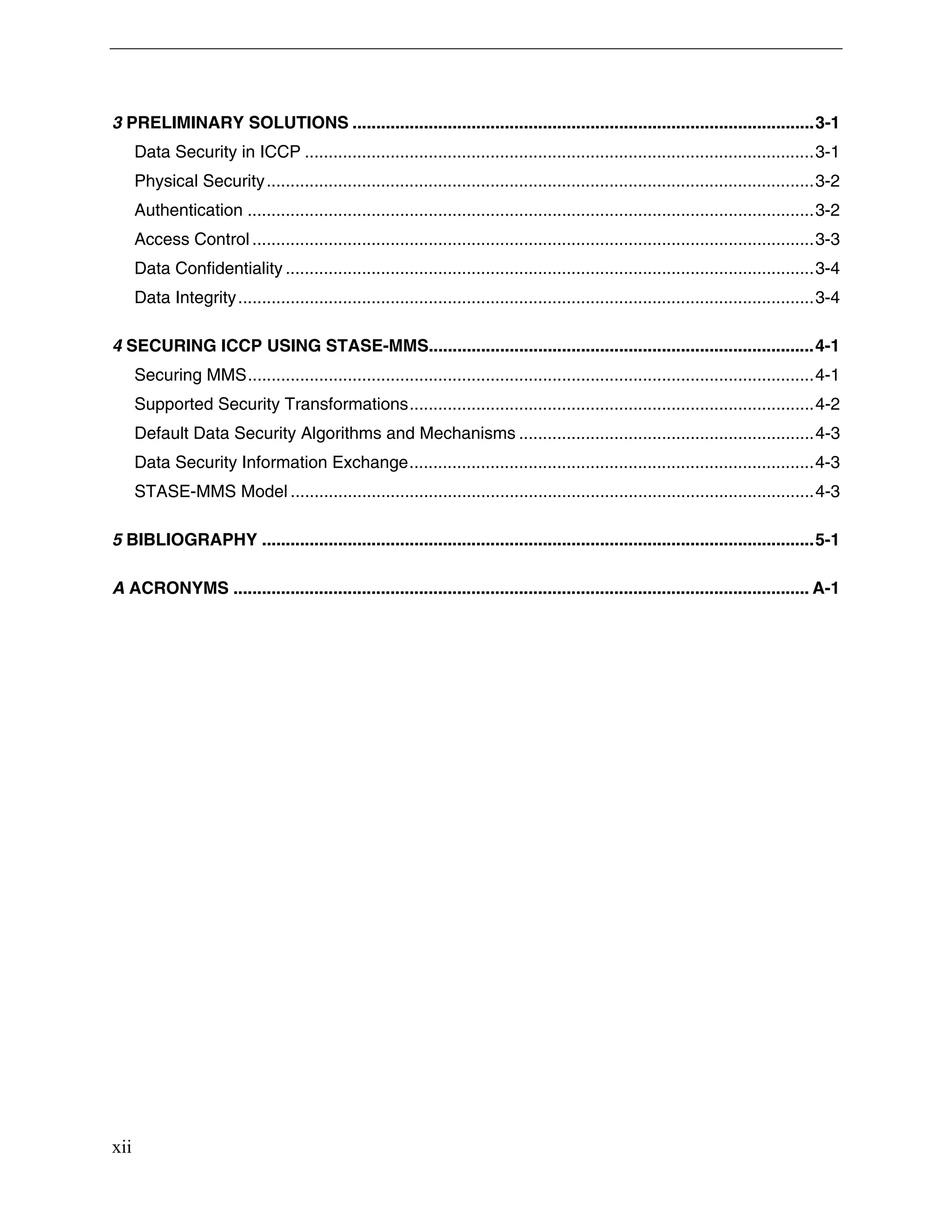 xii
3 PRELIMINARY SOLUTIONS .................................................................................................3-1
Data Security in ICCP ...........................................................................................................3-1
Physical Security...................................................................................................................3-2
Authentication .......................................................................................................................3-2
Access Control ......................................................................................................................3-3
Data Confidentiality ...............................................................................................................3-4
Data Integrity.........................................................................................................................3-4
4 SECURING ICCP USING STASE-MMS.................................................................................4-1
Securing MMS.......................................................................................................................4-1
Supported Security Transformations.....................................................................................4-2
Default Data Security Algorithms and Mechanisms ..............................................................4-3
Data Security Information Exchange.....................................................................................4-3
STASE-MMS Model ..............................................................................................................4-3
5 BIBLIOGRAPHY ....................................................................................................................5-1
A ACRONYMS ......................................................................................................................... A-1
 