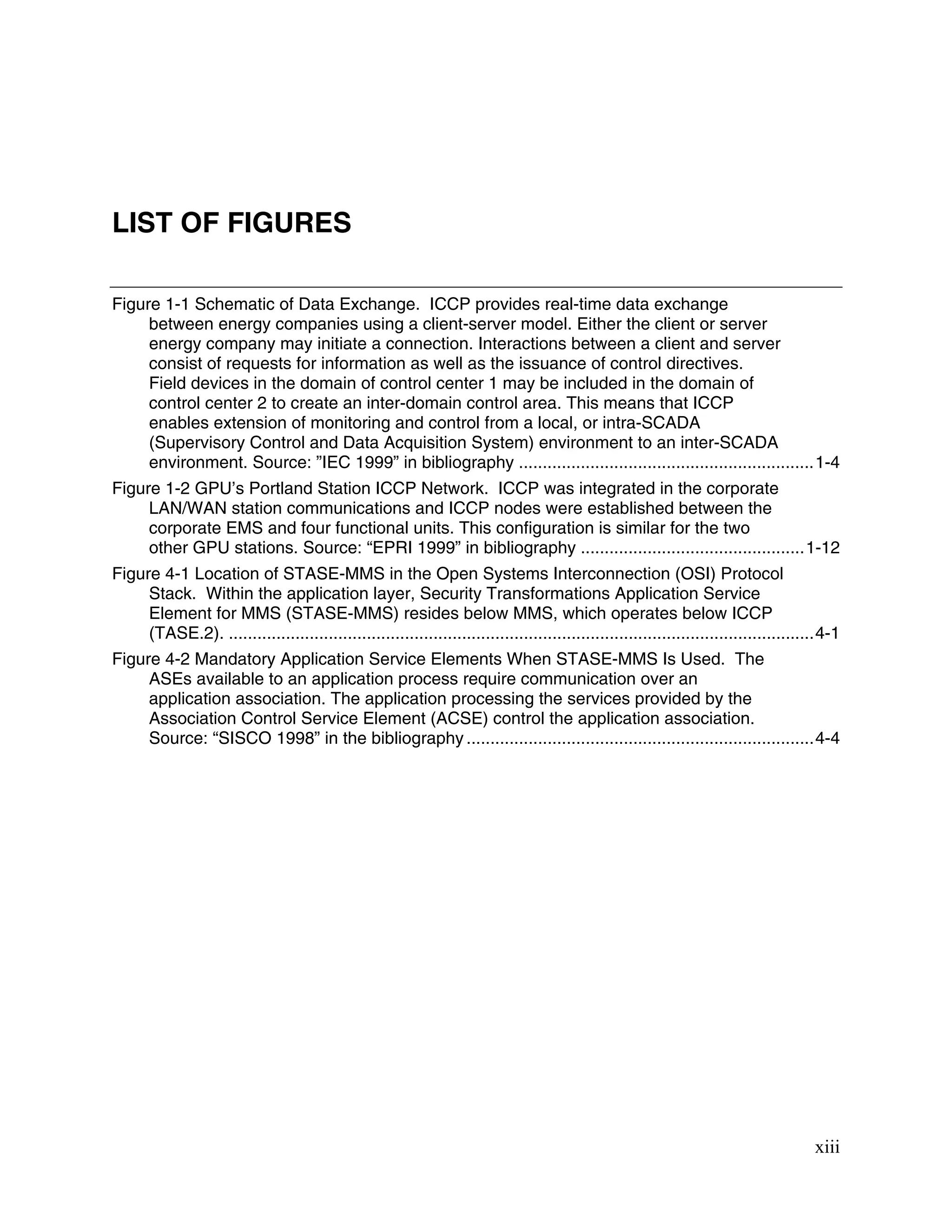 xiii
LIST OF FIGURES
Figure 1-1 Schematic of Data Exchange. ICCP provides real-time data exchange
between energy companies using a client-server model. Either the client or server
energy company may initiate a connection. Interactions between a client and server
consist of requests for information as well as the issuance of control directives.
Field devices in the domain of control center 1 may be included in the domain of
control center 2 to create an inter-domain control area. This means that ICCP
enables extension of monitoring and control from a local, or intra-SCADA
(Supervisory Control and Data Acquisition System) environment to an inter-SCADA
environment. Source: ”IEC 1999” in bibliography ..............................................................1-4
Figure 1-2 GPU’s Portland Station ICCP Network. ICCP was integrated in the corporate
LAN/WAN station communications and ICCP nodes were established between the
corporate EMS and four functional units. This configuration is similar for the two
other GPU stations. Source: “EPRI 1999” in bibliography ...............................................1-12
Figure 4-1 Location of STASE-MMS in the Open Systems Interconnection (OSI) Protocol
Stack. Within the application layer, Security Transformations Application Service
Element for MMS (STASE-MMS) resides below MMS, which operates below ICCP
(TASE.2). ...........................................................................................................................4-1
Figure 4-2 Mandatory Application Service Elements When STASE-MMS Is Used. The
ASEs available to an application process require communication over an
application association. The application processing the services provided by the
Association Control Service Element (ACSE) control the application association.
Source: “SISCO 1998” in the bibliography .........................................................................4-4
 