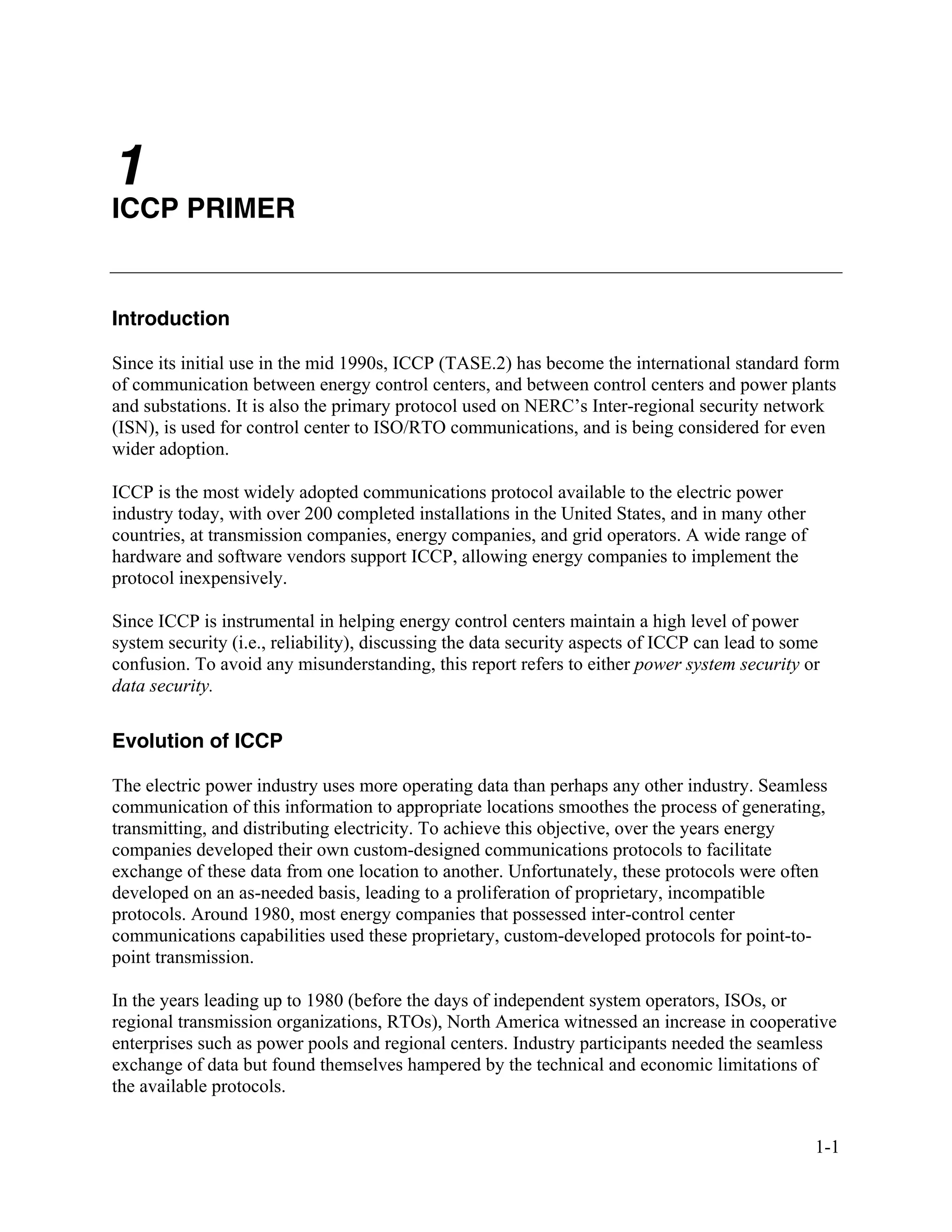1-1
1
ICCP PRIMER
Introduction
Since its initial use in the mid 1990s, ICCP (TASE.2) has become the international standard form
of communication between energy control centers, and between control centers and power plants
and substations. It is also the primary protocol used on NERC’s Inter-regional security network
(ISN), is used for control center to ISO/RTO communications, and is being considered for even
wider adoption.
ICCP is the most widely adopted communications protocol available to the electric power
industry today, with over 200 completed installations in the United States, and in many other
countries, at transmission companies, energy companies, and grid operators. A wide range of
hardware and software vendors support ICCP, allowing energy companies to implement the
protocol inexpensively.
Since ICCP is instrumental in helping energy control centers maintain a high level of power
system security (i.e., reliability), discussing the data security aspects of ICCP can lead to some
confusion. To avoid any misunderstanding, this report refers to either power system security or
data security.
Evolution of ICCP
The electric power industry uses more operating data than perhaps any other industry. Seamless
communication of this information to appropriate locations smoothes the process of generating,
transmitting, and distributing electricity. To achieve this objective, over the years energy
companies developed their own custom-designed communications protocols to facilitate
exchange of these data from one location to another. Unfortunately, these protocols were often
developed on an as-needed basis, leading to a proliferation of proprietary, incompatible
protocols. Around 1980, most energy companies that possessed inter-control center
communications capabilities used these proprietary, custom-developed protocols for point-to-
point transmission.
In the years leading up to 1980 (before the days of independent system operators, ISOs, or
regional transmission organizations, RTOs), North America witnessed an increase in cooperative
enterprises such as power pools and regional centers. Industry participants needed the seamless
exchange of data but found themselves hampered by the technical and economic limitations of
the available protocols.
 