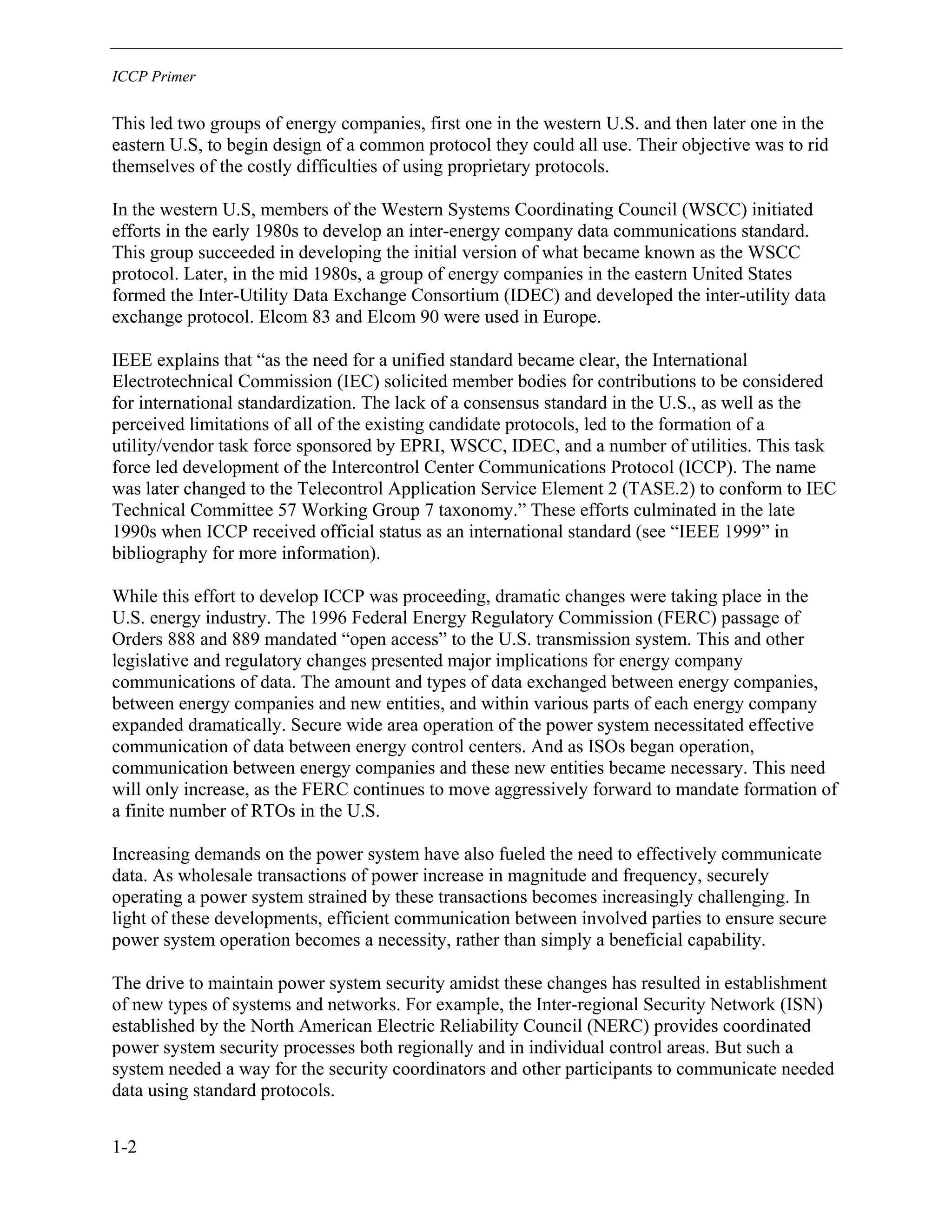 ICCP Primer
1-2
This led two groups of energy companies, first one in the western U.S. and then later one in the
eastern U.S, to begin design of a common protocol they could all use. Their objective was to rid
themselves of the costly difficulties of using proprietary protocols.
In the western U.S, members of the Western Systems Coordinating Council (WSCC) initiated
efforts in the early 1980s to develop an inter-energy company data communications standard.
This group succeeded in developing the initial version of what became known as the WSCC
protocol. Later, in the mid 1980s, a group of energy companies in the eastern United States
formed the Inter-Utility Data Exchange Consortium (IDEC) and developed the inter-utility data
exchange protocol. Elcom 83 and Elcom 90 were used in Europe.
IEEE explains that “as the need for a unified standard became clear, the International
Electrotechnical Commission (IEC) solicited member bodies for contributions to be considered
for international standardization. The lack of a consensus standard in the U.S., as well as the
perceived limitations of all of the existing candidate protocols, led to the formation of a
utility/vendor task force sponsored by EPRI, WSCC, IDEC, and a number of utilities. This task
force led development of the Intercontrol Center Communications Protocol (ICCP). The name
was later changed to the Telecontrol Application Service Element 2 (TASE.2) to conform to IEC
Technical Committee 57 Working Group 7 taxonomy.” These efforts culminated in the late
1990s when ICCP received official status as an international standard (see “IEEE 1999” in
bibliography for more information).
While this effort to develop ICCP was proceeding, dramatic changes were taking place in the
U.S. energy industry. The 1996 Federal Energy Regulatory Commission (FERC) passage of
Orders 888 and 889 mandated “open access” to the U.S. transmission system. This and other
legislative and regulatory changes presented major implications for energy company
communications of data. The amount and types of data exchanged between energy companies,
between energy companies and new entities, and within various parts of each energy company
expanded dramatically. Secure wide area operation of the power system necessitated effective
communication of data between energy control centers. And as ISOs began operation,
communication between energy companies and these new entities became necessary. This need
will only increase, as the FERC continues to move aggressively forward to mandate formation of
a finite number of RTOs in the U.S.
Increasing demands on the power system have also fueled the need to effectively communicate
data. As wholesale transactions of power increase in magnitude and frequency, securely
operating a power system strained by these transactions becomes increasingly challenging. In
light of these developments, efficient communication between involved parties to ensure secure
power system operation becomes a necessity, rather than simply a beneficial capability.
The drive to maintain power system security amidst these changes has resulted in establishment
of new types of systems and networks. For example, the Inter-regional Security Network (ISN)
established by the North American Electric Reliability Council (NERC) provides coordinated
power system security processes both regionally and in individual control areas. But such a
system needed a way for the security coordinators and other participants to communicate needed
data using standard protocols.
 